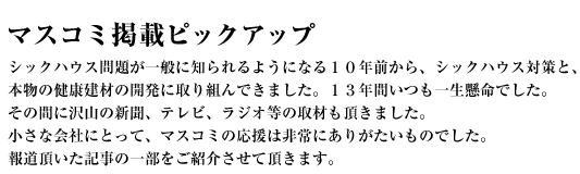 マスコミ掲載ピックアップ〜シックハウス問題が一般に知られるようになる10年前から、シックハウス対策と、本物の健康建材の開発に取り組んできました。13年間いつも一生懸命でした。その間に沢山の新聞、テレビ、ラジオ等の取材も頂きました。小さな会社にとって、マスコミの応援は非常にありがたいものでした。報道頂いた記事の一部をご紹介させて頂きます。