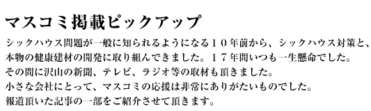 マスコミ掲載ピックアップ〜シックハウス問題が一般に知られるようになる10年前から、シックハウス対策と、本物の健康建材の開発に取り組んできました。17年間いつも一生懸命でした。その間に沢山の新聞、テレビ、ラジオ等の取材も頂きました。小さな会社にとって、マスコミの応援は非常にありがたいものでした。報道頂いた記事の一部をご紹介させて頂きます。