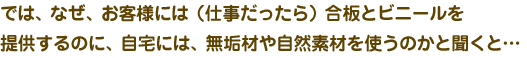 では、なぜ、お客様には(仕事だったら)合板とビニールを提案するのに、自宅には、無垢材や自然素材を使うのかと聞くと・・・