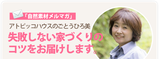 「自然素材メルマガ」アトピッコハウスのごとうひろ美：失敗しない家づくりのコツをお届けします。