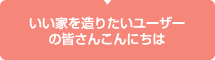 いい家を造りたいユーザーの皆さんこんにちは