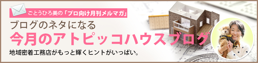 ごとうひろ美の「プロ向け月刊メルマガ」：ブログのネタになる今月のアトピッコハウスブログ  地域密着工務店がもっと輝くヒントがいっぱい。