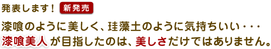 発表します!【新発売】 漆喰のように美しく、珪藻土のように気持ちいい… 漆喰美人が目指したのは、美しさだけではありません。