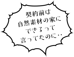 契約前は自然素材の家にできるって言ってたのに‥