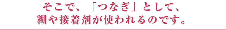 そこで、「つなぎ」として、糊や接着剤が使われるのです。