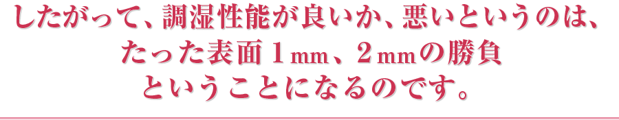 したがって、調湿性能が良いか、悪いというのは、たった表面1mm、2mmの勝負ということになるのです。