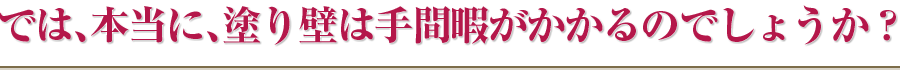 では、本当に、塗り壁は手間暇がかかるのでしょうか？