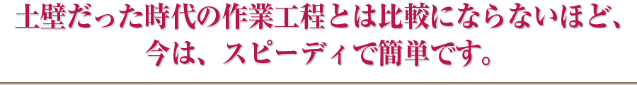 土壁だった時代の作業工程とは比較にならないほど、今は、スピーディで簡単です。