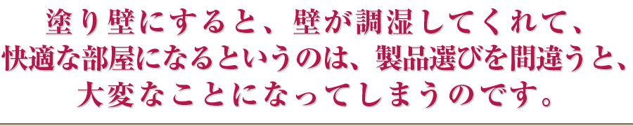 塗り壁にすると、壁が調湿してくれて、快適な部屋になるというのは、製品選びを間違うと、大変なことになってしまうのです。