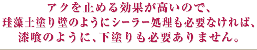 アクを止める効果が高いので、珪藻土塗り壁のようにシーラー処理も必要なければ、漆喰のように、下塗りも必要ありません。