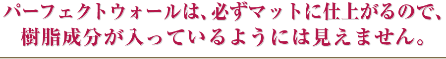 パーフェクトウォールは、必ずマットに仕上がるので、樹脂成分が入っているようには見えません。