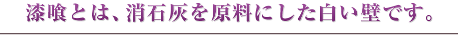 漆喰とは、消石灰を原料にした白い壁です。