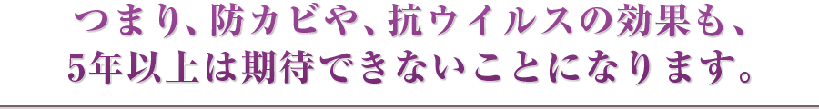 つまり、防カビや、抗ウイルスの効果も、5年以上は期待できないことになります。