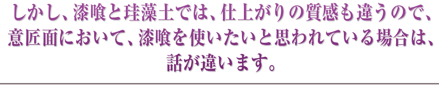 しかし、漆喰と珪藻土では、仕上がりの質感も違うので、意匠面において、漆喰を使いたいと思われている場合は、話が違います。