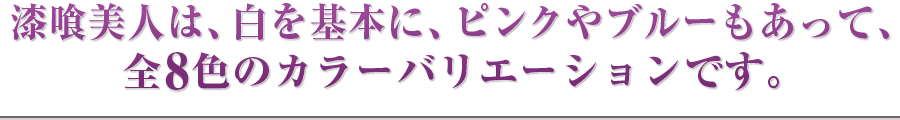 漆喰美人は、白を基本に、ピンクや黄色もあって、全8色のカラーバリエーションです。