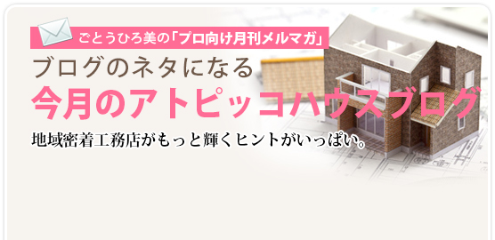 ごとうひろ美の「プロ向け月刊メルマガ」：ブログのネタになる今月のアトピッコハウスブログ  地域密着工務店がもっと輝くヒントがいっぱい。