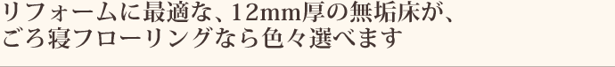 リフォームに最適な、12mm厚の無垢材が、ごろ寝フローリングなら色々選べます