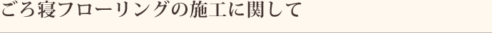 ごろ寝フローリングの施工に関して
