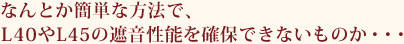 なんとか簡単な方法で、L40やL45の遮音性能を確保できないものか・・・