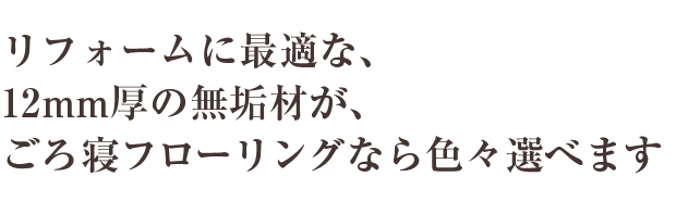 リフォームに最適な、12mm厚の無垢材が、ごろ寝フローリングなら色々選べます