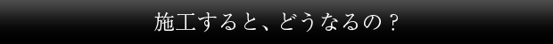 施工すると、どうなるの？