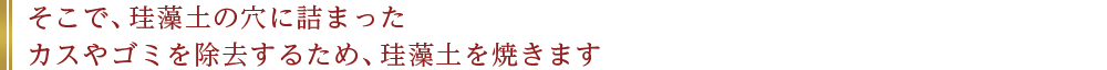 そこで、珪藻土の穴に詰まったカスやゴミを除去するため、珪藻土を焼きます