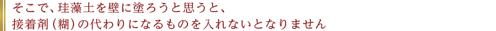 そこで、珪藻土を壁に塗ろうと思うと、接着剤（糊）の代わりになるものを入れないとなりません