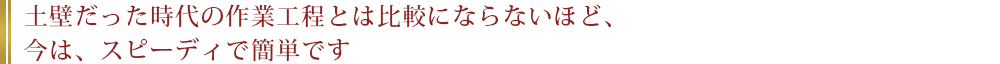 土壁だった時代の作業工程とは比較にならないほど、今は、スピーディで簡単です。