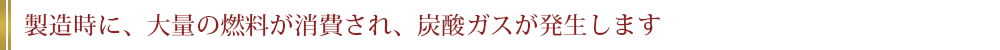 製造時に、大量の燃料が消費され、炭酸ガスが発生します。