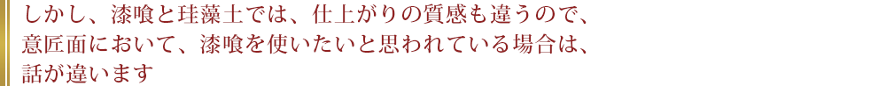 しかし、漆喰と珪藻土では、仕上がりの質感も違うので、意匠面において、漆喰を使いたいと思われている場合は、話が違います。