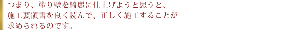 つまり、塗り壁を綺麗に仕上げようと思うと、施工要領書を良く読んで、正しく施工することが求められるのです。