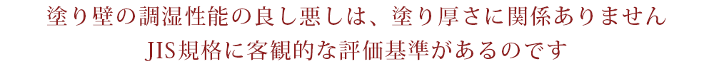 塗り壁の調湿性能の良し悪しは、塗り厚さに関係ありません。JIS規格に客観的な評価基準があるのです