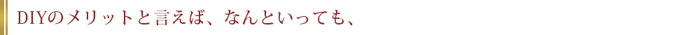 DIYのメリットと言えば、なんといっても、