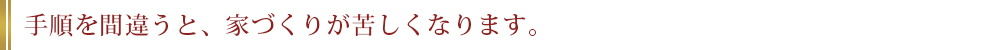 手順を間違うと、家づくりが苦しくなります。
