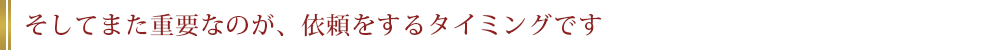 そしてまた重要なのが、依頼をするタイミングです