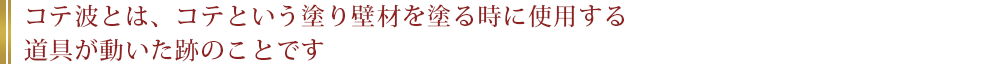 コテ波とは、コテという塗り壁材を塗る時に使用する道具が動いた跡のことです