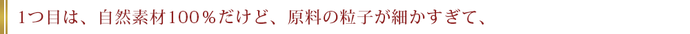 1つ目は、自然素材100％だけど、原料の粒子が細かすぎて、