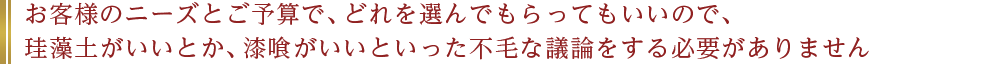 お客様のニーズとご予算で、どれを選んでもらってもいいので、珪藻土がいいとか、漆喰がいいといった不毛な議論をする必要がありません
