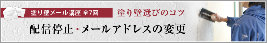 塗り壁メール講座 全7回  塗り壁選びのコツ  配信停止・メールアドレスの変更
