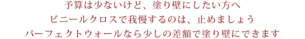 予算は少ないけど、塗り壁にしたい方へビニールクロスで我慢するのは、止めましょうパーフェクトウォールなら少しの差額で塗り壁にできます