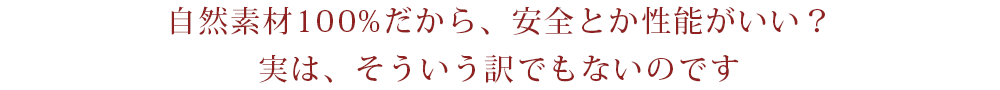 自然素材100%だから、安全とか性能がいい？実は、そういう訳でもないのです