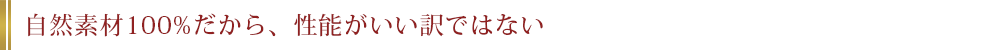 自然素材100%だから、性能がいい訳ではない
