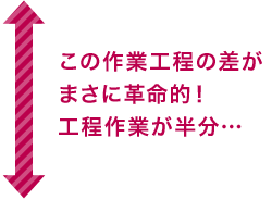 この作業行程の差がまさに革命的！行程作業が半分…